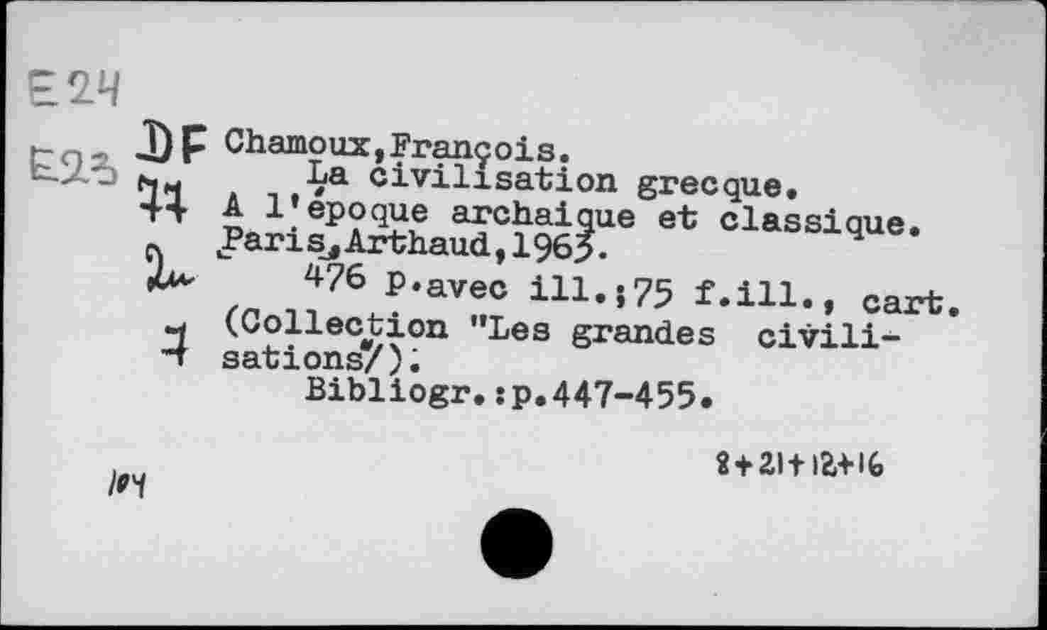 ﻿г о-> «DF Chamo их, François.
~ *1	■/'а civilisation grecque.
44 A 1»époque archaïque et classique.
f. Par і Sj Arthaud ,1965.	4
m Л76 ?‘avec ІП’*75 f.ill., cart.
4 (.Collection "Les grandes civili-
•*T sations/);
Bibliogr.:p.447-455.
ті+іаш
/и